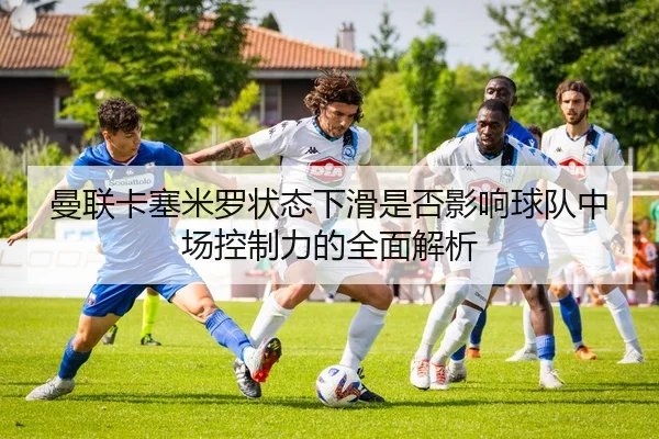 曼联卡塞米罗状态下滑是否影响球队中场控制力的全面解析
